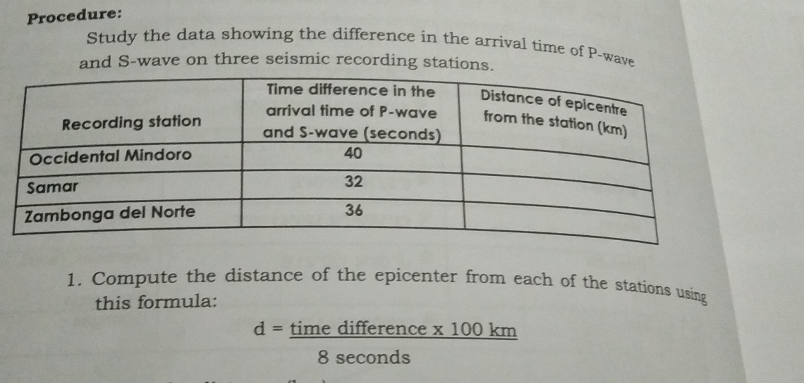 Procedure: Study the data showing the difference in the arrival time of P-wave and S-wave on three seismic recording stations. 1. Compute the distance of the epicenter from each of the stations using this formula: d = time difference x 100 ki frac 11square 8 seconds