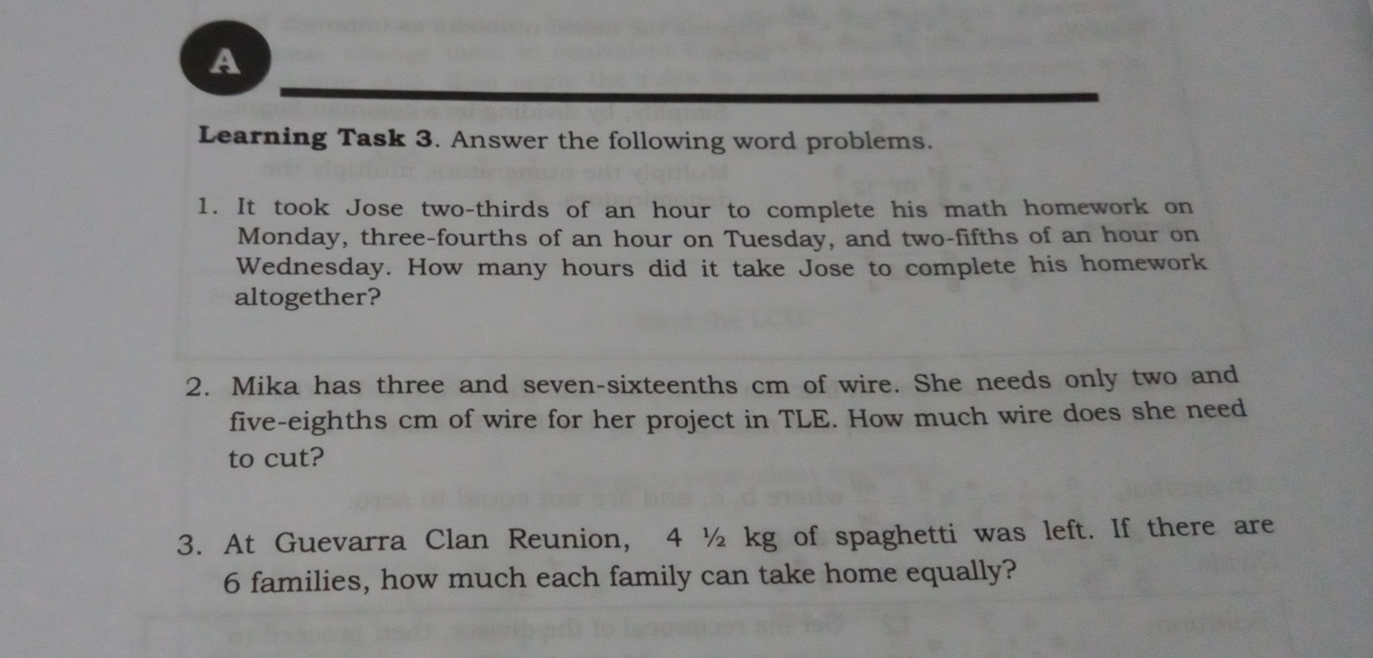 A Learning Task 3. Answer the following word problems. 1. It took Jose two-thirds of an hour to complete his math homework on Monday, three-fourths of an hour on Tuesday, and two-fifths of an hour on Wednesday. How many hours did it take Jose to complete his homework altogether? 2. Mika has three and seven-sixteenths cm of wire. She needs only two and five-eighths cm of wire for her project in TLE. How much wire does she need to cut? 3. At Guevarra Clan Reunion, 4 ½ kg of spaghetti was left. If there are 6 families, how much each family can take home equally?
