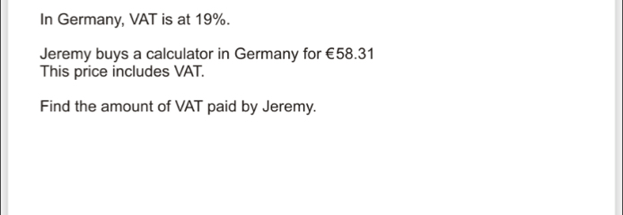 In Germany, VAT is at 19%. Jeremy buys a calculator in Germany for €58.31 This price includes VAT. Find the amount of VAT paid by Jeremy.