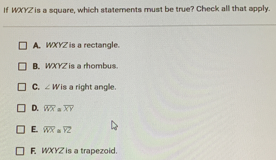 If WXYZis a square, which statements must be true? Check all that apply. A. WXYZ is a rectangle. B. WXYZ is a rhombus. C. angle W is a right angle. D. overline WX ≌ overline XY E. overline WX ≌ overline YZ F. WXYZ is a trapezoid.